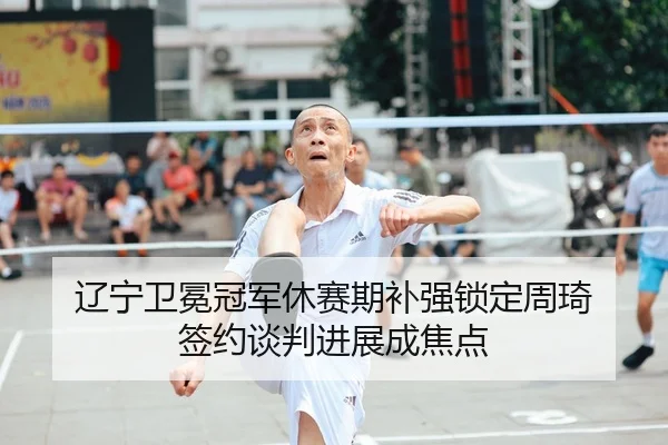 辽宁卫冕冠军休赛期补强锁定周琦 签约谈判进展成焦点