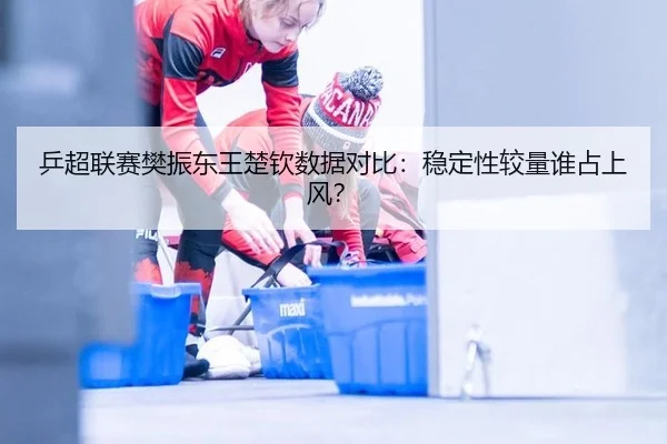乒超联赛樊振东王楚钦数据对比：稳定性较量谁占上风？