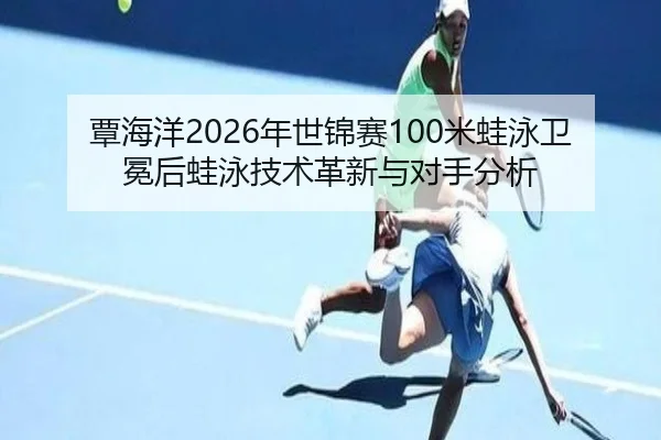 覃海洋2026年世锦赛100米蛙泳卫冕后蛙泳技术革新与对手分析