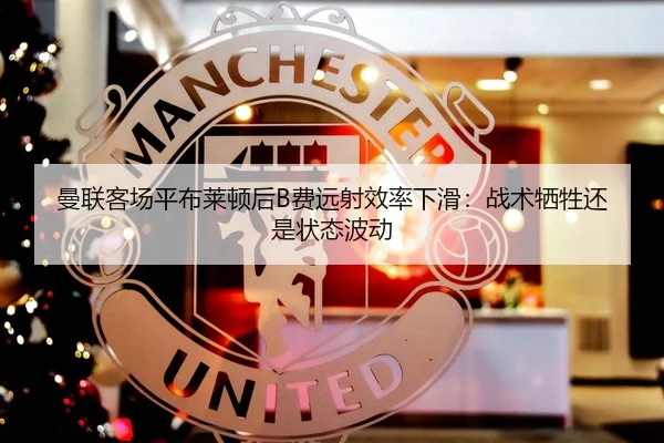 曼联客场平布莱顿后B费远射效率下滑：战术牺牲还是状态波动