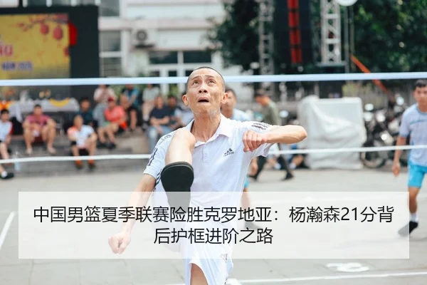 中国男篮夏季联赛险胜克罗地亚：杨瀚森21分背后护框进阶之路